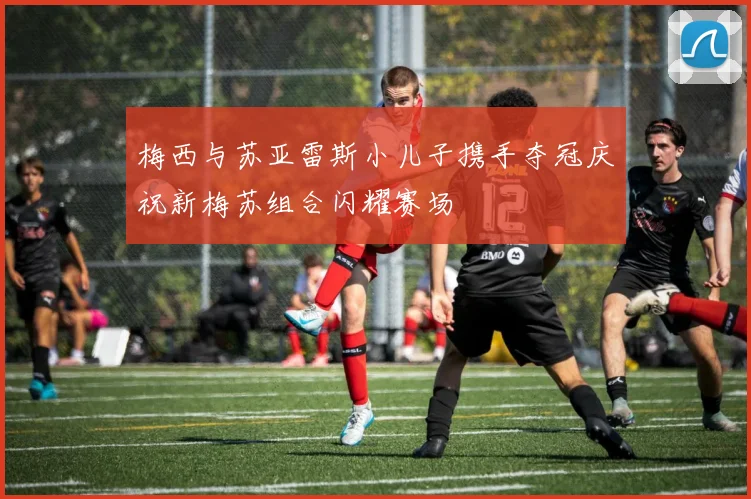 梅西与苏亚雷斯小儿子携手夺冠庆祝新梅苏组合闪耀赛场