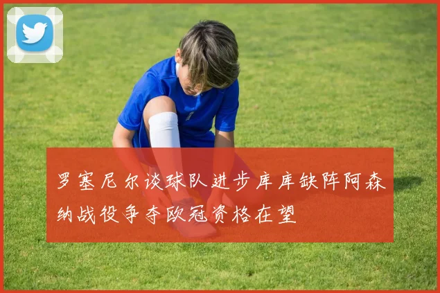 罗塞尼尔谈球队进步库库缺阵阿森纳战役争夺欧冠资格在望