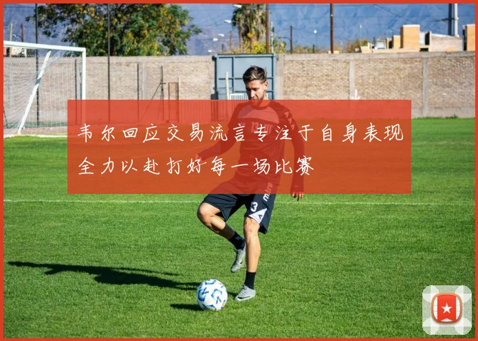韦尔回应交易流言专注于自身表现全力以赴打好每一场比赛