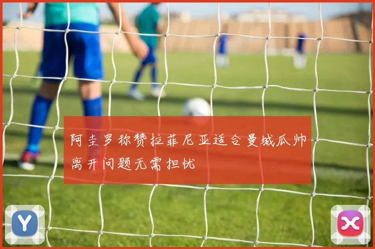阿圭罗称赞拉菲尼亚适合曼城瓜帅离开问题无需担忧