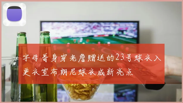字母哥身穿老詹赠送的23号球衣入更衣室布朗尼球衣成新亮点