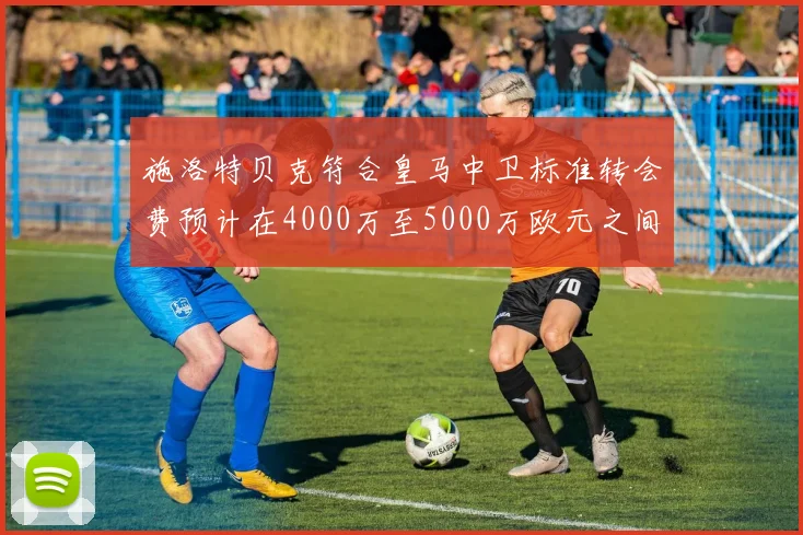 施洛特贝克符合皇马中卫标准转会费预计在4000万至5000万欧元之间