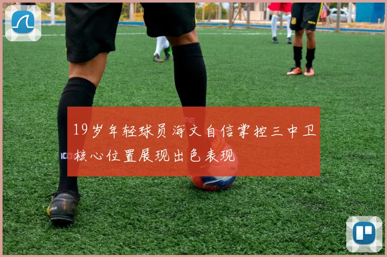 19岁年轻球员海文自信掌控三中卫核心位置展现出色表现
