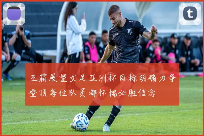 王霜展望女足亚洲杯目标明确力争登顶每位队员都怀揣必胜信念