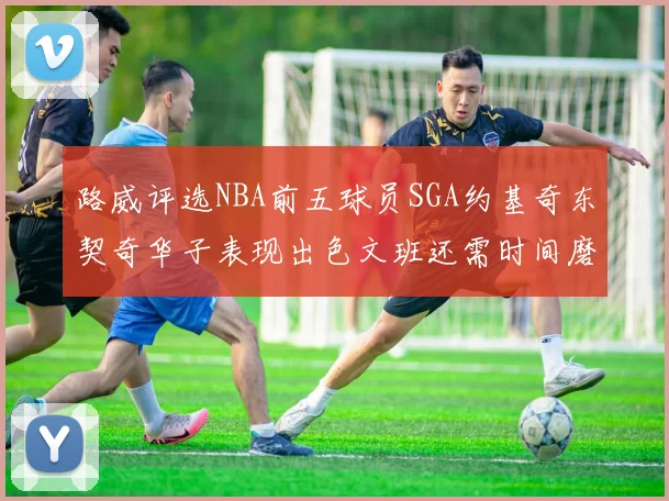 路威评选NBA前五球员SGA约基奇东契奇华子表现出色文班还需时间磨练