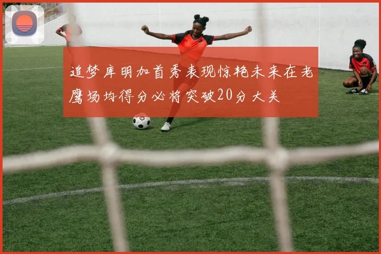 追梦库明加首秀表现惊艳未来在老鹰场均得分必将突破20分大关