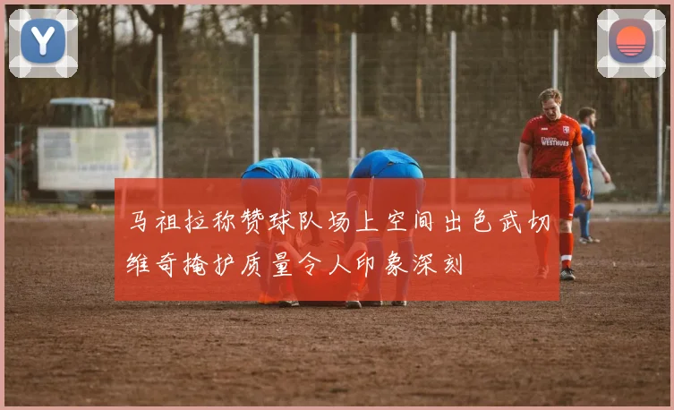 马祖拉称赞球队场上空间出色武切维奇掩护质量令人印象深刻