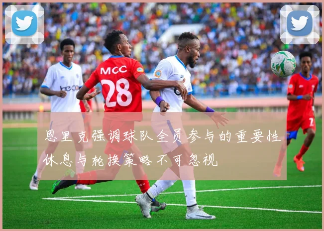 恩里克强调球队全员参与的重要性休息与轮换策略不可忽视