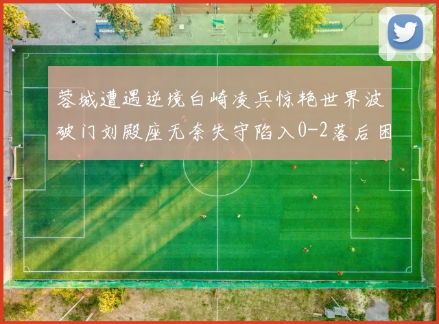 蓉城遭遇逆境白崎凌兵惊艳世界波破门刘殿座无奈失守陷入0-2落后困境