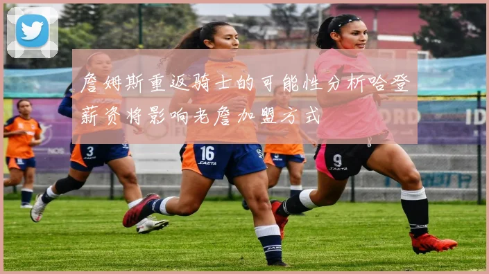 詹姆斯重返骑士的可能性分析哈登薪资将影响老詹加盟方式