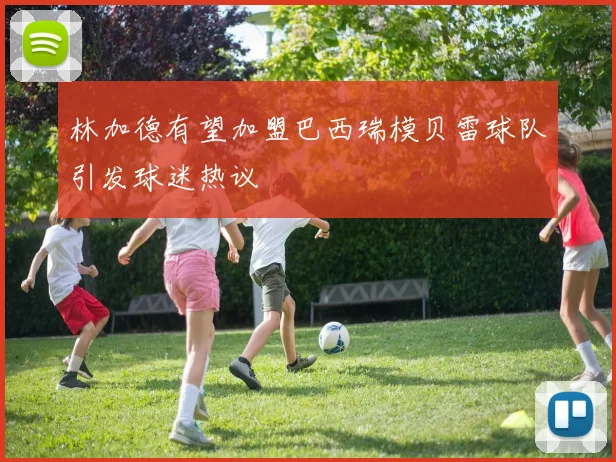 林加德有望加盟巴西瑞模贝雷球队引发球迷热议