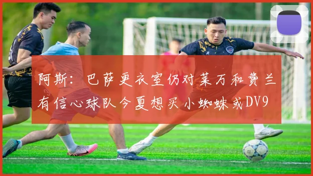 阿斯：巴萨更衣室仍对莱万和费兰有信心球队今夏想买小蜘蛛或DV9