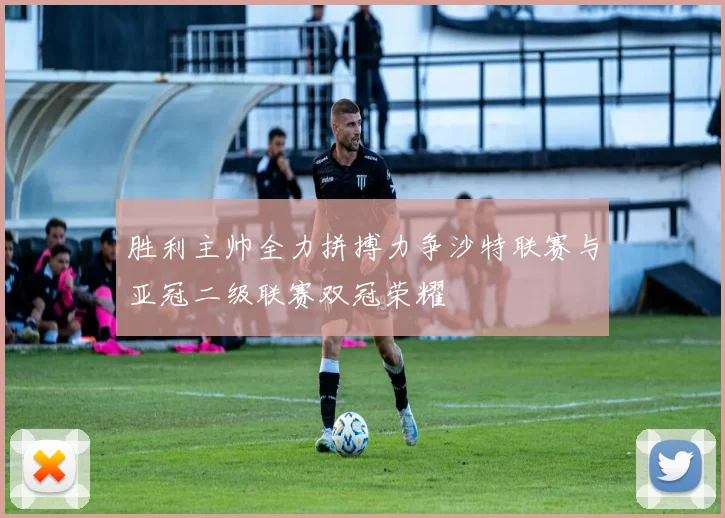 胜利主帅全力拼搏力争沙特联赛与亚冠二级联赛双冠荣耀