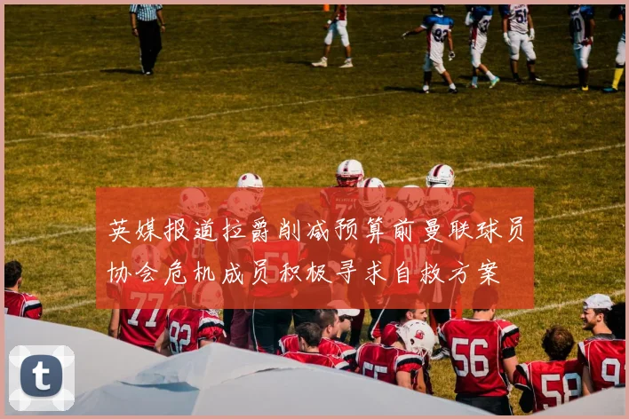 英媒报道拉爵削减预算前曼联球员协会危机成员积极寻求自救方案