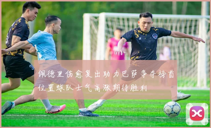 佩德里伤愈复出助力巴萨争夺榜首位置球队士气高涨期待胜利