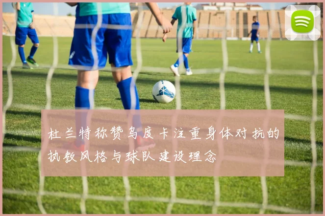 杜兰特称赞乌度卡注重身体对抗的执教风格与球队建设理念