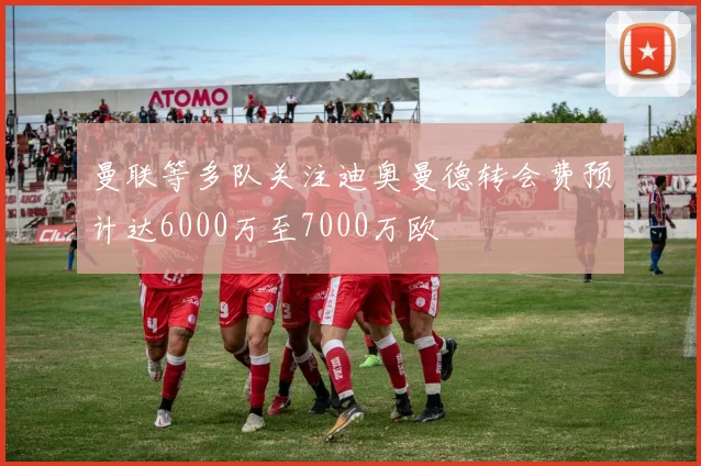 曼联等多队关注迪奥曼德转会费预计达6000万至7000万欧