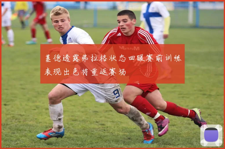 基德透露弗拉格状态回暖赛前训练表现出色将重返赛场