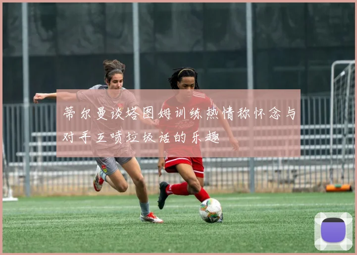 蒂尔曼谈塔图姆训练热情称怀念与对手互喷垃圾话的乐趣