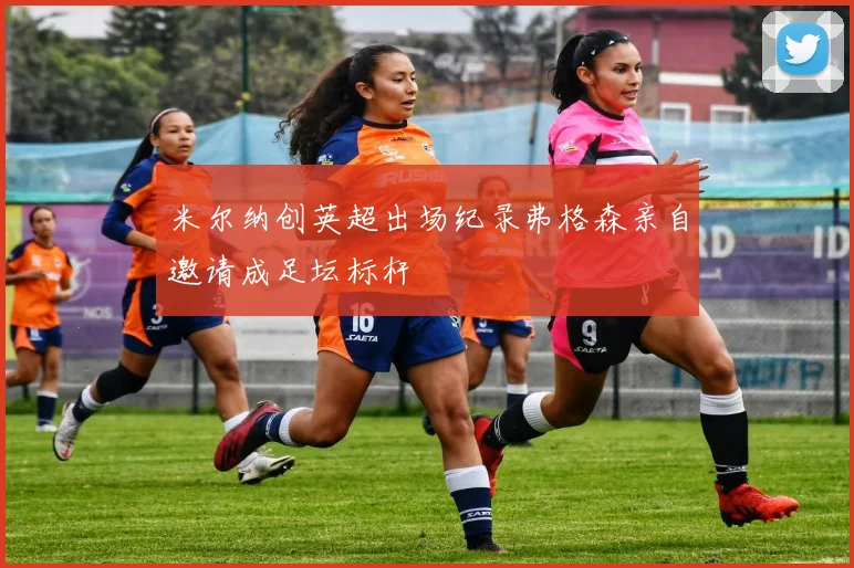 米尔纳创英超出场纪录弗格森亲自邀请成足坛标杆