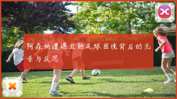 阿森纳遭遇丑陋足球困境背后的无奈与反思