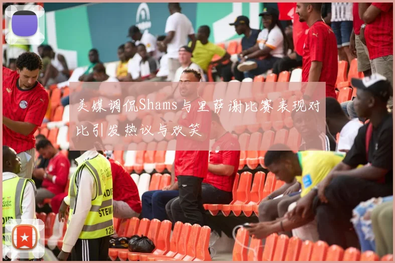 美媒调侃Shams与里萨谢比赛表现对比引发热议与欢笑