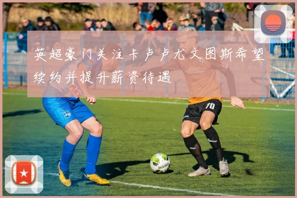 英超豪门关注卡卢卢尤文图斯希望续约并提升薪资待遇