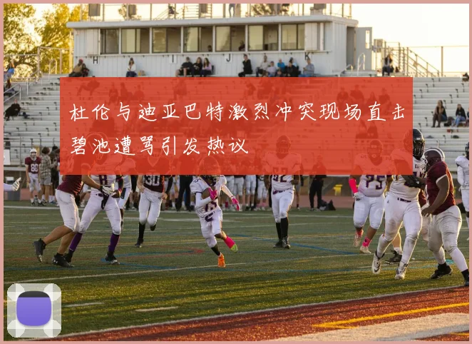 杜伦与迪亚巴特激烈冲突现场直击碧池遭骂引发热议